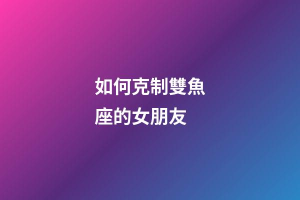 如何克制雙魚座的女朋友-第1張-星座運勢-玄機派
