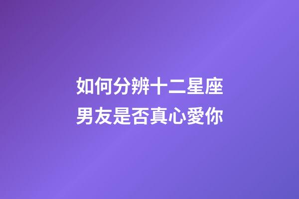 如何分辨十二星座男友是否真心愛你-第1張-星座運勢-玄機派