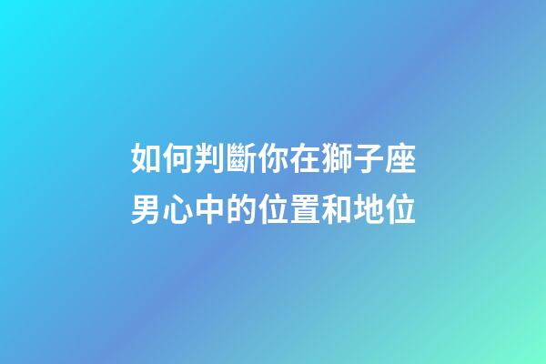 如何判斷你在獅子座男心中的位置和地位-第1張-星座運勢-玄機派