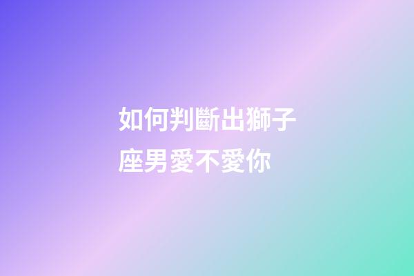 如何判斷出獅子座男愛不愛你-第1張-星座運(yùn)勢-玄機(jī)派