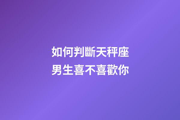 如何判斷天秤座男生喜不喜歡你-第1張-星座運勢-玄機派