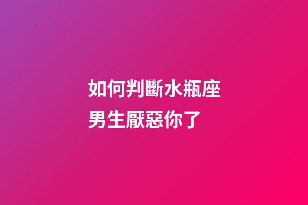 如何判斷水瓶座男生厭惡你了-第1張-星座運勢-玄機派