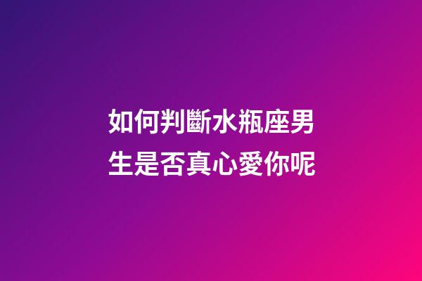 如何判斷水瓶座男生是否真心愛你呢-第1張-星座運勢-玄機派