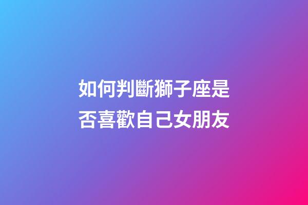 如何判斷獅子座是否喜歡自己女朋友-第1張-星座運(yùn)勢(shì)-玄機(jī)派