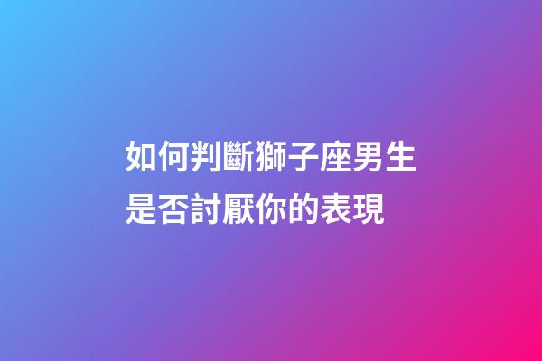 如何判斷獅子座男生是否討厭你的表現-第1張-星座運勢-玄機派