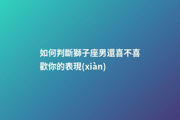 如何判斷獅子座男還喜不喜歡你的表現(xiàn)-第1張-星座運(yùn)勢-玄機(jī)派