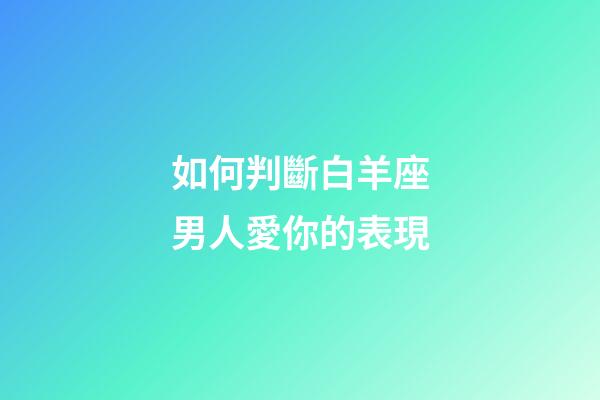 如何判斷白羊座男人愛你的表現-第1張-星座運勢-玄機派