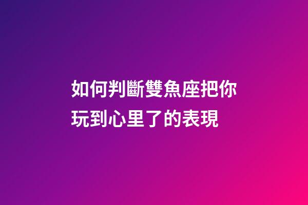 如何判斷雙魚座把你玩到心里了的表現-第1張-星座運勢-玄機派