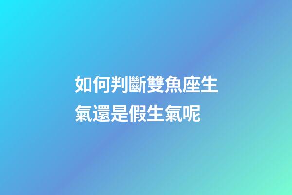 如何判斷雙魚座生氣還是假生氣呢-第1張-星座運勢-玄機派