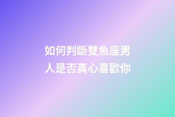 如何判斷雙魚座男人是否真心喜歡你-第1張-星座運勢-玄機派