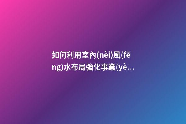 如何利用室內(nèi)風(fēng)水布局強化事業(yè)運
