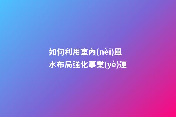 如何利用室內(nèi)風水布局強化事業(yè)運