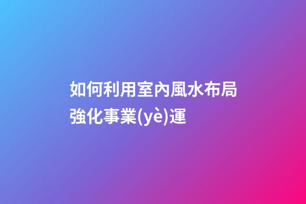 如何利用室內風水布局強化事業(yè)運