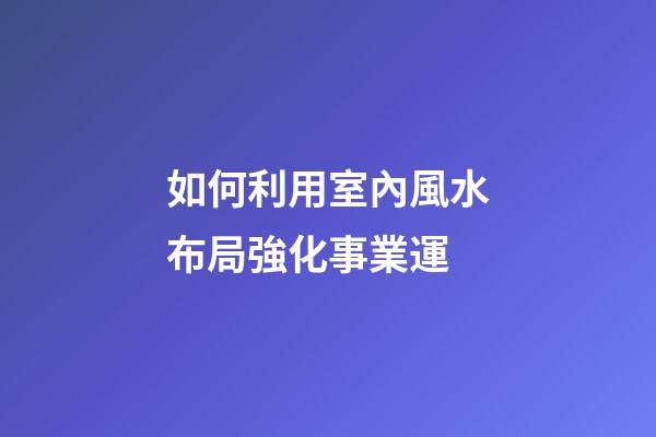 如何利用室內風水布局強化事業運