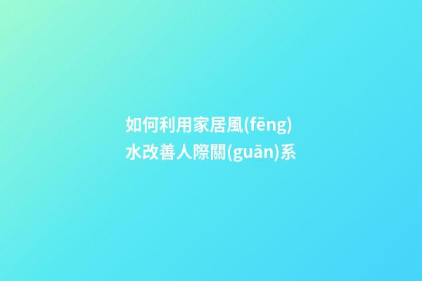 如何利用家居風(fēng)水改善人際關(guān)系