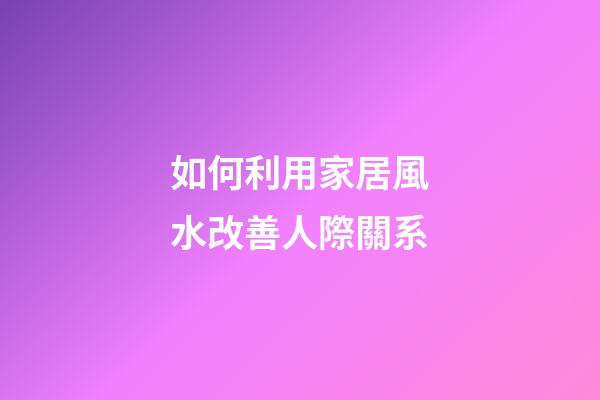 如何利用家居風水改善人際關系