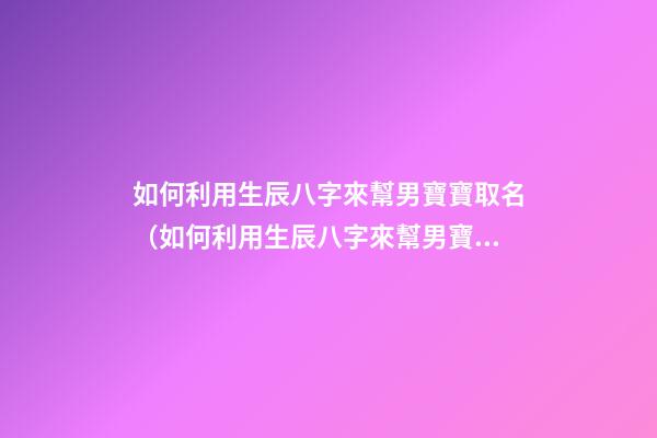 如何利用生辰八字來幫男寶寶取名（如何利用生辰八字來幫男寶寶取名字）