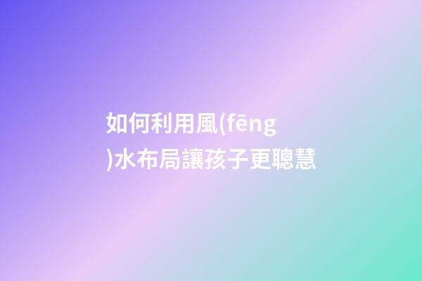 如何利用風(fēng)水布局讓孩子更聰慧