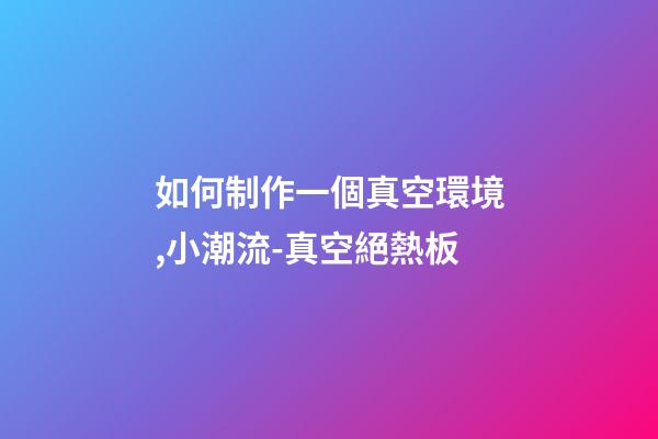 如何制作一個真空環境,小潮流-真空絕熱板-第1張-觀點-玄機派