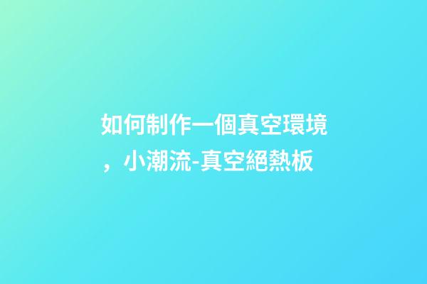如何制作一個真空環境，小潮流-真空絕熱板-第1張-觀點-玄機派