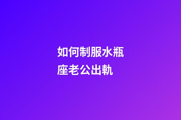 如何制服水瓶座老公出軌-第1張-星座運勢-玄機派