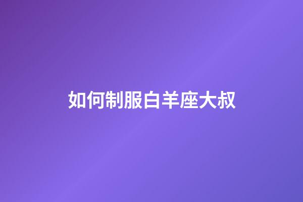 如何制服白羊座大叔-第1張-星座運(yùn)勢-玄機(jī)派