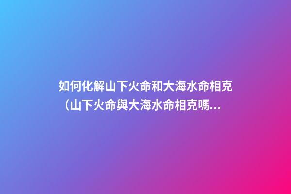 如何化解山下火命和大海水命相克（山下火命與大海水命相克嗎）