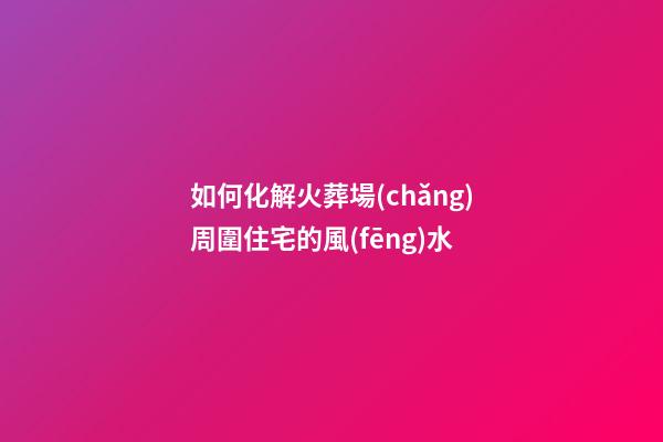 如何化解火葬場(chǎng)周圍住宅的風(fēng)水