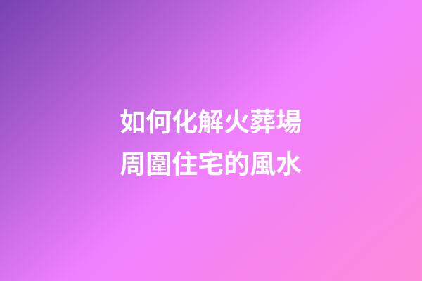 如何化解火葬場周圍住宅的風水