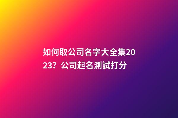 如何取公司名字大全集2023？公司起名測試打分-第1張-公司起名-玄機派