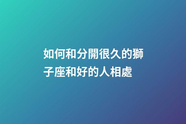 如何和分開很久的獅子座和好的人相處-第1張-星座運勢-玄機派