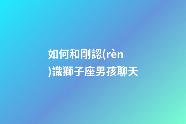 如何和剛認(rèn)識獅子座男孩聊天-第1張-星座運(yùn)勢-玄機(jī)派