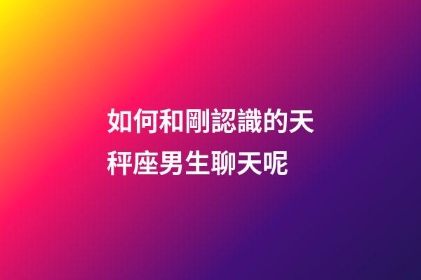 如何和剛認識的天秤座男生聊天呢-第1張-星座運勢-玄機派