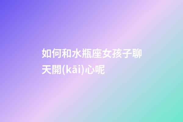 如何和水瓶座女孩子聊天開(kāi)心呢