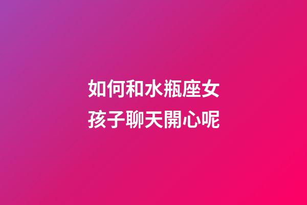 如何和水瓶座女孩子聊天開心呢