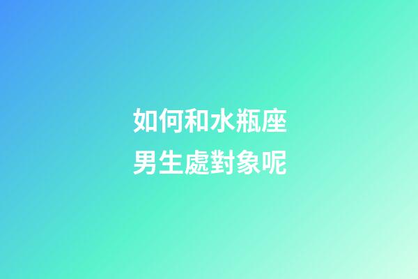 如何和水瓶座男生處對象呢-第1張-星座運勢-玄機派