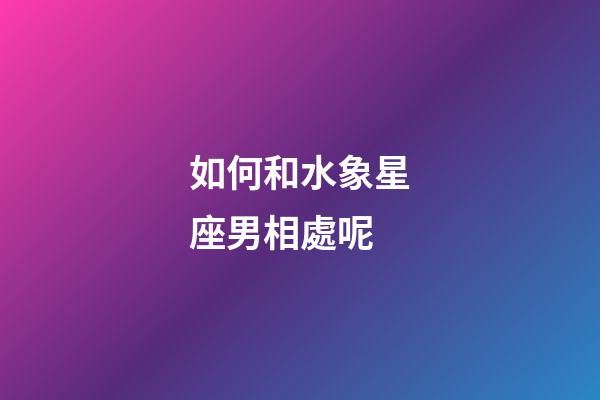 如何和水象星座男相處呢-第1張-星座運勢-玄機派