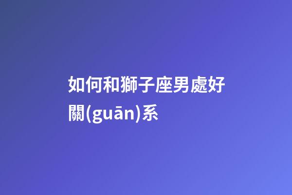 如何和獅子座男處好關(guān)系-第1張-星座運(yùn)勢(shì)-玄機(jī)派