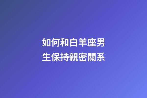 如何和白羊座男生保持親密關系-第1張-星座運勢-玄機派