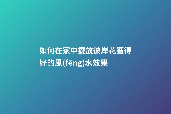 如何在家中擺放彼岸花獲得好的風(fēng)水效果