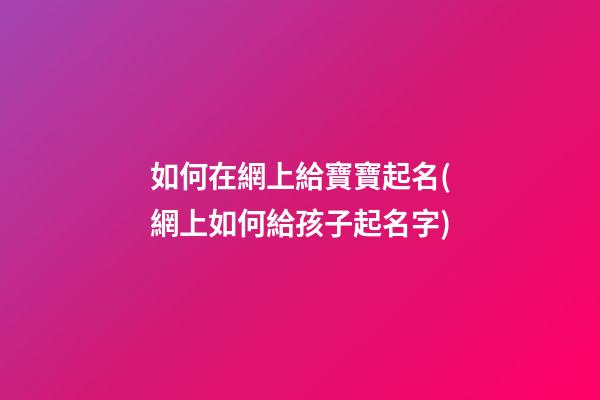 如何在網上給寶寶起名(網上如何給孩子起名字)