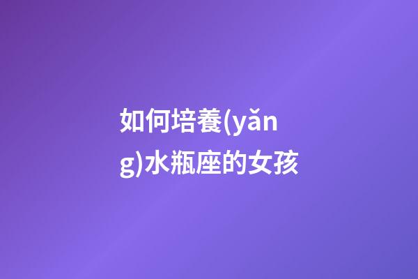 如何培養(yǎng)水瓶座的女孩-第1張-星座運勢-玄機派
