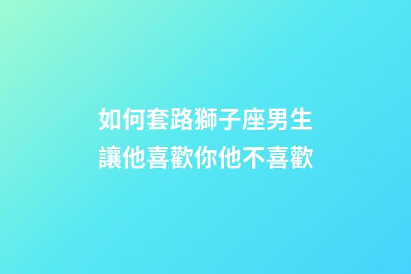 如何套路獅子座男生讓他喜歡你他不喜歡-第1張-星座運勢-玄機派