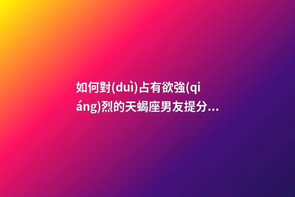 如何對(duì)占有欲強(qiáng)烈的天蝎座男友提分手的話-第1張-星座運(yùn)勢(shì)-玄機(jī)派