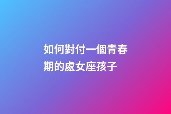 如何對付一個青春期的處女座孩子-第1張-星座運勢-玄機派
