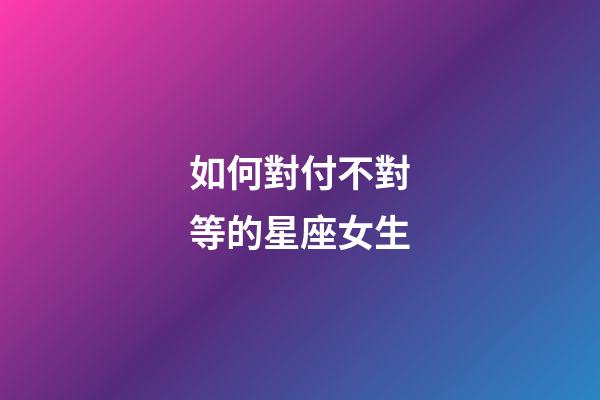 如何對付不對等的星座女生-第1張-星座運勢-玄機派