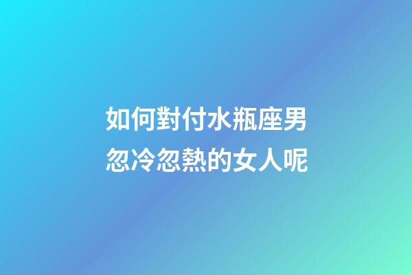 如何對付水瓶座男忽冷忽熱的女人呢-第1張-星座運勢-玄機派