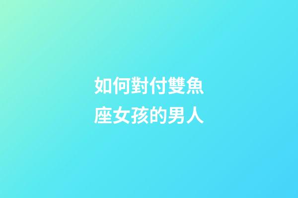 如何對付雙魚座女孩的男人-第1張-星座運勢-玄機派