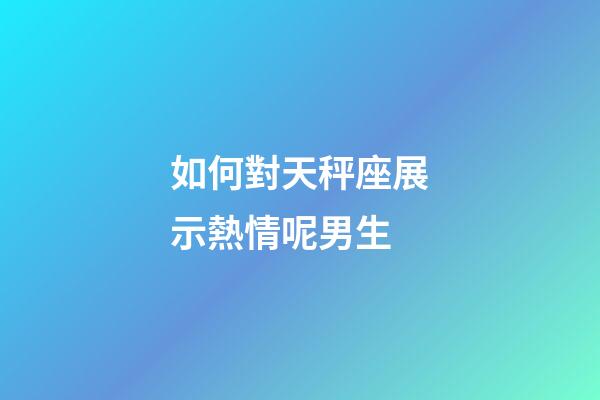 如何對天秤座展示熱情呢男生-第1張-星座運勢-玄機派