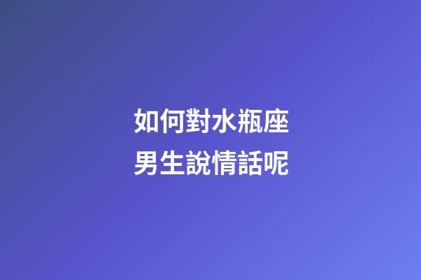 如何對水瓶座男生說情話呢-第1張-星座運勢-玄機派